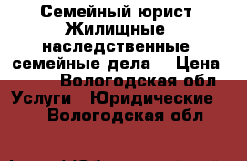 Семейный юрист. Жилищные, наследственные, семейные дела. › Цена ­ 500 - Вологодская обл. Услуги » Юридические   . Вологодская обл.